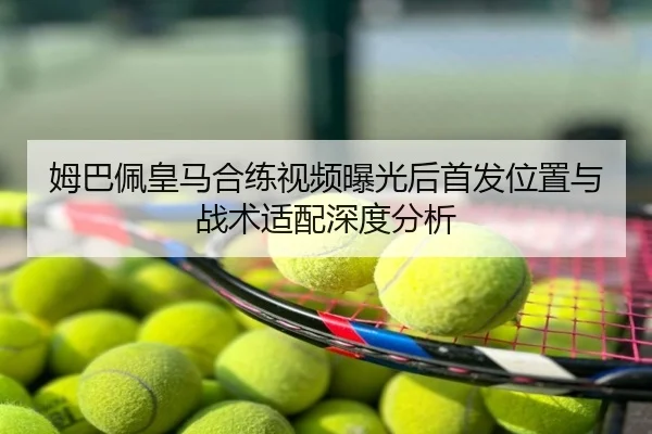 姆巴佩皇马合练视频曝光后首发位置与战术适配深度分析