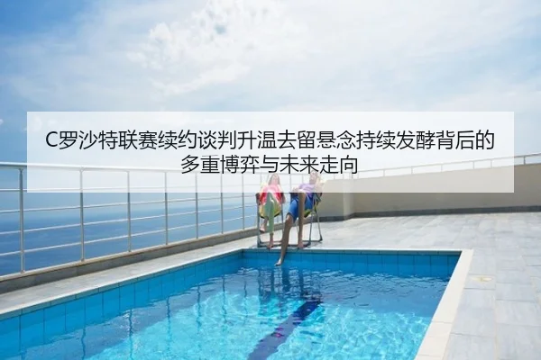 C罗沙特联赛续约谈判升温去留悬念持续发酵背后的多重博弈与未来走向