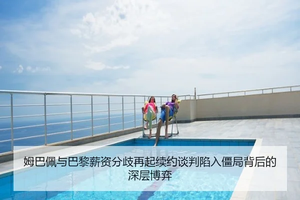 姆巴佩与巴黎薪资分歧再起续约谈判陷入僵局背后的深层博弈