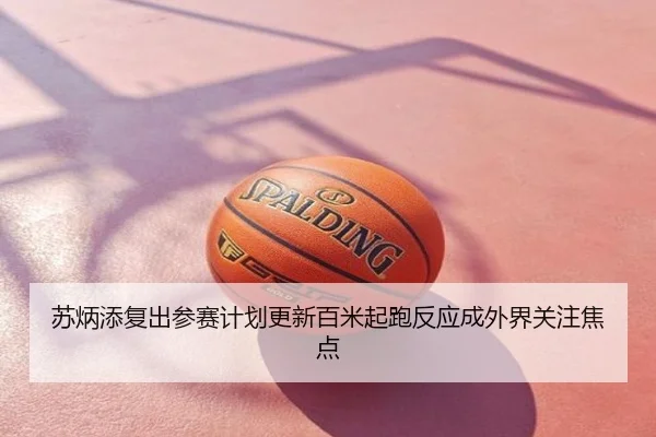 苏炳添复出参赛计划更新百米起跑反应成外界关注焦点