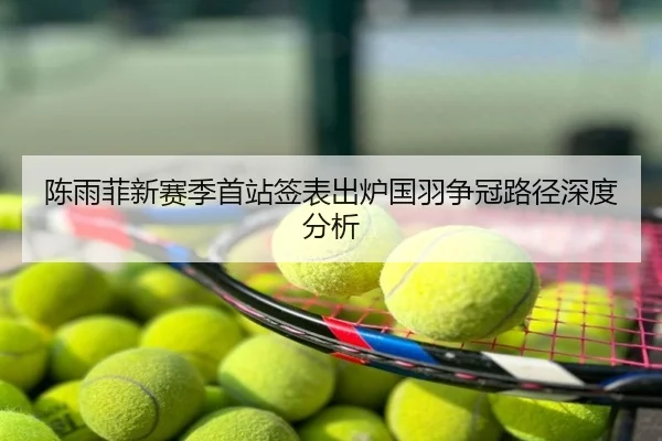 陈雨菲新赛季首站签表出炉国羽争冠路径深度分析